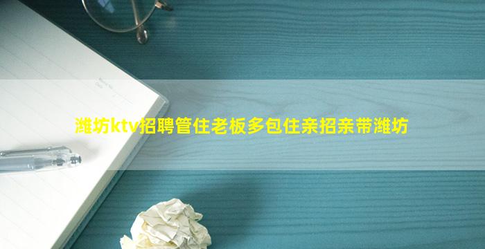 潍坊ktv招聘管住老板多包住亲招亲带潍坊